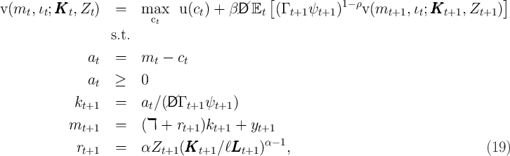                                                 [            1- ρ                         ]
v(mt,  ιt;KKKt, Zt )  =    maxc    u(ct) +  β/D/ Et  (Γ t+1 ψt+1 )   v (mt+1,  ιt;KKKt+1,  Zt+1 )
                            t
                    s.t.
                a   =    m   -  c
                 t         t     t
                at  ≥    0

             kt+1   =    at∕ (//D Γ t+1 ψt+1 )

            mt+1    =    (ℸ  + rt+1 )kt+1 +  yt+1
             r      =    αZ     (KKK     ∕ℓLLL    )α- 1,                                   (19)
               t+1            t+1    t+1     t+1
