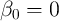 β0 =  0  