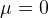 μ =  0  