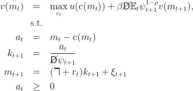                                          1− ρ
v (mt )   =   max   u(c (mt )) + β//D 𝔼tψ t+1 v(mt+1  ),
                ct
         s.t.

     at   =   mt  −  c(mt )
               --at---
  kt+1    =    /Dψ
              /   t+1
 mt+1     =   (ℸ  + rt)kt+1  + ξt+1

     at   ≥   0
