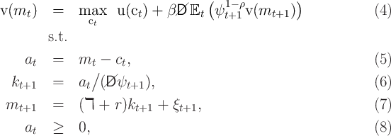                                /     (  1- ρ        )
v(mt )   =    maxct    u(ct) + β/D Et   ψ t+1 v (mt+1 )              (4)

        s.t.
    a    =    m   - c ,                                           (5)
      t         t∕    t
  kt+1   =    at  (//D ψt+1 ),                                      (6)

 mt+1    =    (ℸ +  r)kt+1  + ξt+1,                               (7)

    at   ≥    0,                                                  (8)
